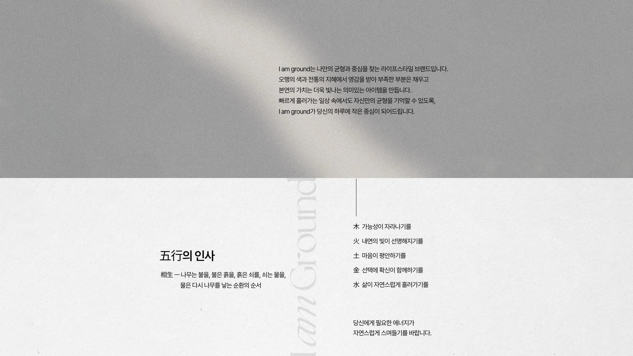 I am Ground — 나만의 균형과 중심을 찾는 라이프스타일 브랜드. 五行의 인사: 木 가능성이 자라나기를, 火 내면의 빛이 선명해지기를, 土 마음이 평안하기를, 金 선택에 확신이 함께하기를, 水 삶이 자연스럽게 흘러가기를.
