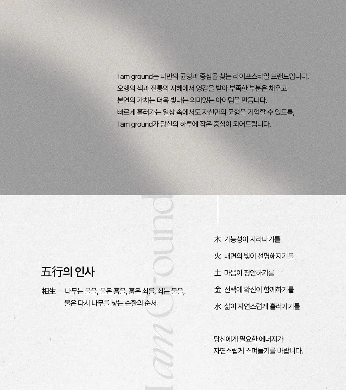 I am Ground — 나만의 균형과 중심을 찾는 라이프스타일 브랜드. 五行의 인사: 木 가능성이 자라나기를, 火 내면의 빛이 선명해지기를, 土 마음이 평안하기를, 金 선택에 확신이 함께하기를, 水 삶이 자연스럽게 흘러가기를.